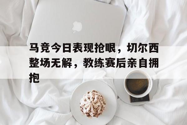 马竞今日表现抢眼，切尔西整场无解，教练赛后亲自拥抱