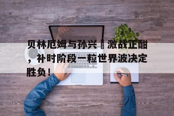 贝林厄姆与孙兴慜激战正酣，补时阶段一粒世界波决定胜负！