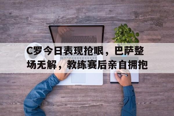 C罗今日表现抢眼，巴萨整场无解，教练赛后亲自拥抱
